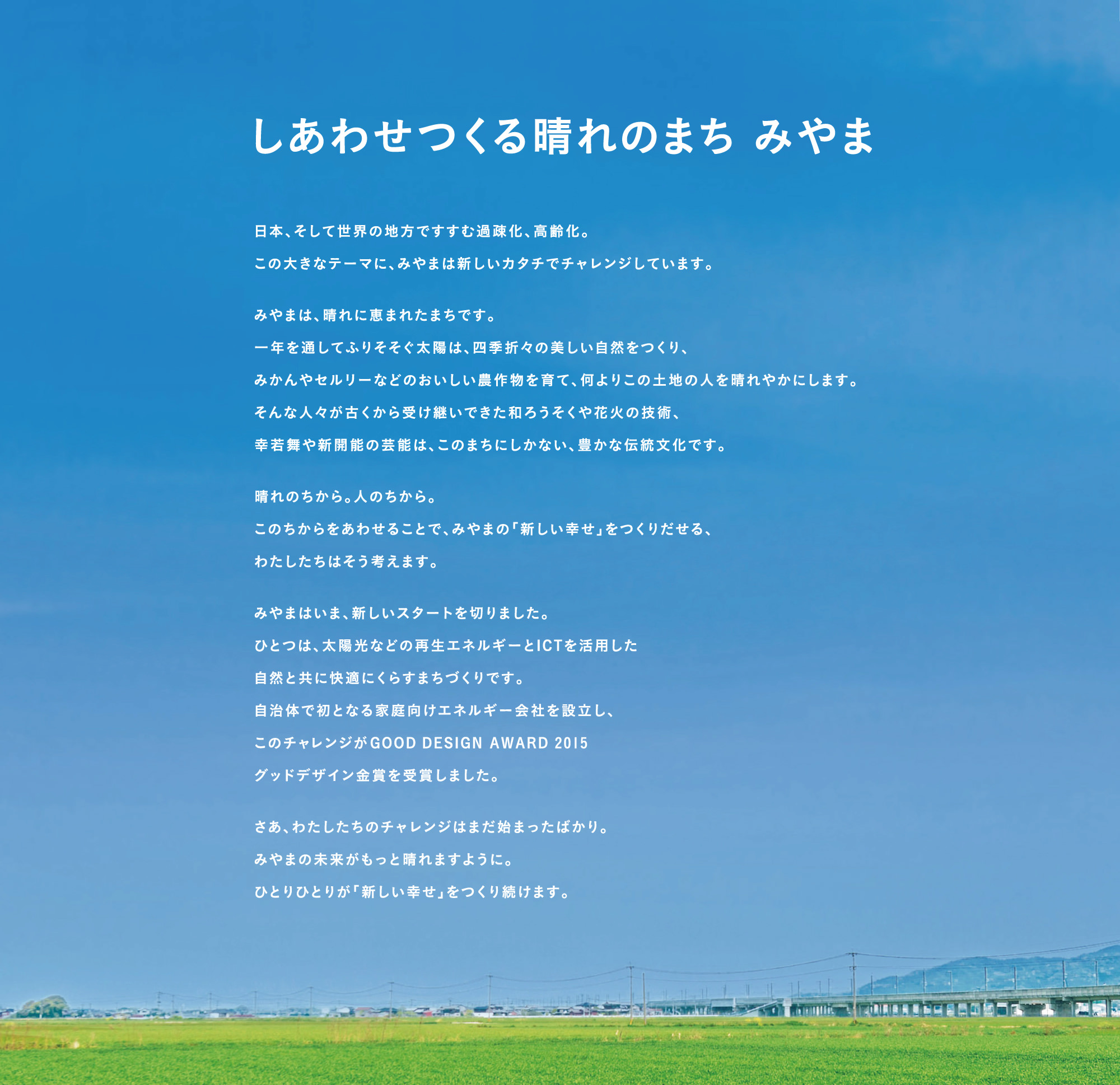 「しあわせつくる晴れのまち みやま」日本、そして世界の地方ですすむ過疎化、高齢化。この大きなテーマに、みやまは新しいカタチでチャレンジしています。みやまは、晴れに恵まれたまちです。一年を通してふりそそぐ太陽は、四季折々の美しいz自然をつくり、みかんやセルリーなどのおいしい農作物を育て、何よりこの土地の人を晴れやかにします。そんな人々が古くから受け継いできた和ろうそくや花火の技術、幸若舞や新開能の芸能は、このまちにしかない、豊かな伝統文化です。晴れのちから。人のちから。このちからをあわせることで、みやまの「新しい幸せ」をつくりだせる、わたしたちはそう考えます。みやまはいま、新しいスタートを切りました。ひとつは、太陽光などの再生エネルギーとICTを活用した自然と共に快適にくらすまちづくりです。自治体で初となる家庭向けエネルギー会社を設立し、このチャレンジがGOOD DESIGN AWARD 2015 グッドデザイン金賞を受賞しました。さあ、わたしたちのチャレンジはまだはじまったばかり。みやまの未来がもっと晴れますように。ひとりひとりが「新しい幸せ」をつくり続けます。